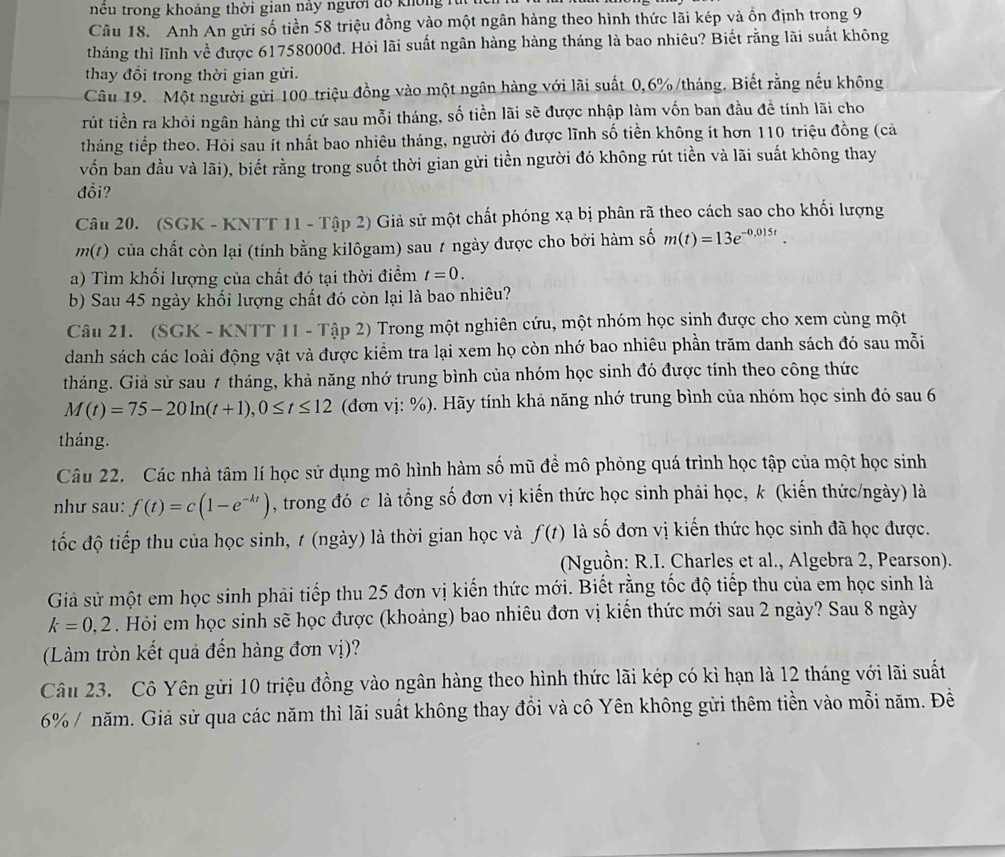 nu trong khoảng thời gian này người độ không rừ
Câu 18.  Anh An gửi số tiền 58 triệu đồng vào một ngân hàng theo hình thức lãi kép và ồn định trong 9
tháng thì lĩnh về được 61758000đ. Hỏi lãi suất ngân hàng hàng tháng là bao nhiêu? Biết rằng lãi suất không
thay đổi trong thời gian gửi.
Câu 19. Một người gửi 100 triệu đồng vào một ngân hàng với lãi suất 0,6%/tháng. Biết rằng nếu không
rút tiền ra khỏi ngân hàng thì cứ sau mỗi tháng, số tiền lãi sẽ được nhập làm vốn ban đầu đề tính lãi cho
tháng tiếp theo. Hỏi sau ít nhất bao nhiêu tháng, người đó được lĩnh số tiền không ít hơn 110 triệu đồng (cả
vốn ban đầu và lãi), biết rằng trong suốt thời gian gửi tiền người đó không rút tiền và lãi suất không thay
đổi?
Câu 20. (SGK - KNTT 11 - Tập 2) Giả sử một chất phóng xạ bị phân rã theo cách sao cho khối lượng
m(1) của chất còn lại (tính bằng kilôgam) sau t ngày được cho bởi hàm số m(t)=13e^(-0.015t).
a) Tìm khối lượng của chất đó tại thời điểm t=0.
b) Sau 45 ngày khối lượng chất đó còn lại là bao nhiêu?
Câu 21. (SGK - KNTT 11 - Tập 2) Trong một nghiên cứu, một nhóm học sinh được cho xem cùng một
danh sách các loài động vật và được kiểm tra lại xem họ còn nhớ bao nhiêu phần trăm danh sách đó sau mỗi
tháng. Giả sử sau 7 tháng, khả năng nhớ trung bình của nhóm học sinh đó được tính theo công thức
M(t)=75-20ln (t+1),0≤ t≤ 12 (đơn vị: %). Hãy tính khả năng nhớ trung bình của nhóm học sinh đó sau 6
tháng.
Câu 22. Các nhà tâm lí học sử dụng mô hình hàm số mũ đề mô phỏng quá trình học tập của một học sinh
như sau: f(t)=c(1-e^(-kt)) , trong đó c là tổng số đơn vị kiến thức học sinh phải học, k (kiến thức/ngày) là
tốc độ tiếp thu của học sinh, t (ngày) là thời gian học và f(t) là số đơn vị kiến thức học sinh đã học được.
(Nguồn: R.I. Charles et al., Algebra 2, Pearson).
Giả sử một em học sinh phải tiếp thu 25 đơn vị kiến thức mới. Biết rằng tốc độ tiếp thu của em học sinh là
k=0,2. Hỏi em học sinh sẽ học được (khoảng) bao nhiêu đơn vị kiến thức mới sau 2 ngày? Sau 8 ngày
(Làm tròn kết quả đến hàng đơn vị)?
Câu 23. Cô Yên gửi 10 triệu đồng vào ngân hàng theo hình thức lãi kép có kì hạn là 12 tháng với lãi suất
6% / năm. Giả sử qua các năm thì lãi suất không thay đổi và cô Yên không gửi thêm tiền vào mỗi năm. Đề