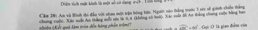 Diện tích mặt kính là một số có dạng asqrt(b). T inh tong 2 
Câu 20: An và Bình thi đấu với nhau một trận bóng bàn. Người nào thắng trước 3 séc sẽ giành chiến thắng 
chung cuộc. Xác suất An thắng mỗi séc là 0,4 (không có hoà). Xác suất để An thắng chung cuộc bằng bao 
nhiêu (Kết quả làm tròn đến hàng phần trăm)?
widehat ABC=60°. Gọi O là giao điểm của