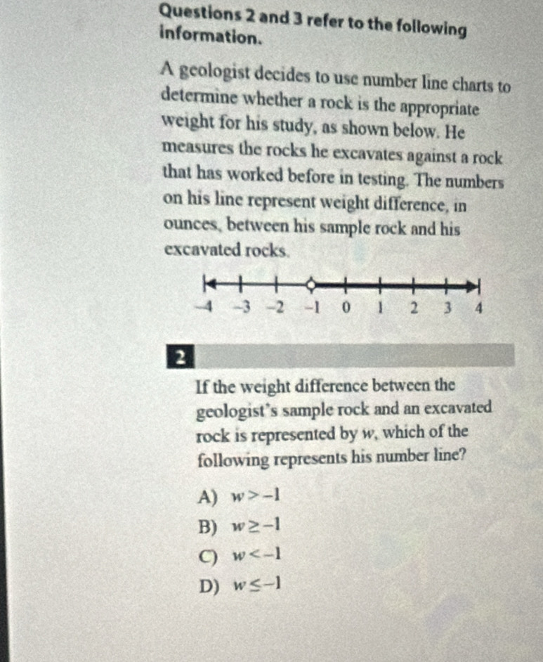 and 3 refer to the following
information.
A geologist decides to use number line charts to
determine whether a rock is the appropriate
weight for his study, as shown below. He
measures the rocks he excavates against a rock
that has worked before in testing. The numbers
on his line represent weight difference, in
ounces, between his sample rock and his
excavated rocks.
2
If the weight difference between the
geologist’s sample rock and an excavated
rock is represented by w, which of the
following represents his number line?
A) w>-1
B) w≥ -1
C) w
D) w≤ -1