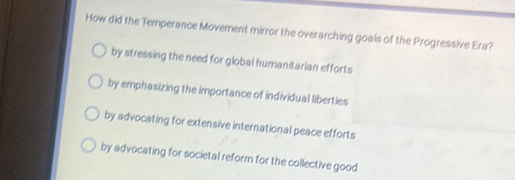 How did the Temperance Movement mirror the overarching goals of the Progressive Era?
by stressing the need for global humanitarian efforts
by emphasizing the importance of individual liberties
by advocating for extensive international peace efforts
by advocating for societal reform for the collective good