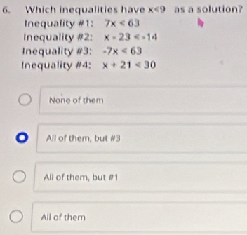 Which inequalities have x<9</tex> as a solution?
Inequality #1: 7x<63</tex> 
Inequality #2: x-23
Inequality #3: -7x<63</tex> 
Inequality #4: x+21<30</tex>
None of them
a All of them, but # 3
All of them, but # 1
All of them