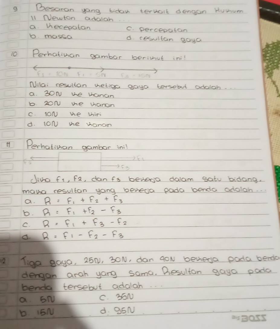 Besaran yong tiday ternait dengan Huwum
l1 NVewton adalah
a viecepatan C. percepatan
b mossa d resultan gaya
10 Perhatinan gambar berimut in
F_1=5N Fx-15N
Nilai resultan vetioa gaya tersebut odalon.
a. 30N whe vanan
b. 20N me vanan
C. ION we thiri
d. (ON me vanan
11 Perhatiman gambor in:l
Jio fi, f2, danfs benena dalam satu biòong.
mana resultan yong beveda poda benda odalah. . .
a. R=F_1+F_2+F_3
b. R=F_1+F_2-F_3
C. R=F_1+F_3-F_2
d. R=F_1-F_2-F_3
2 Tiga gaya, 25N, 30N, dan goN benega poda bendio
dengon arah yang sama. Besulton gaya pada
benda tersebut adalah. .
a EN C. 55N
b. I5N d. 95N
ey B055