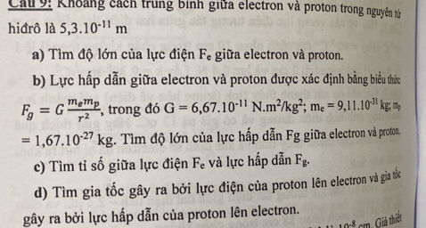 Cau 9: Khoảng cách trung bình giữa electron và proton trong nguyên tử 
hiđrô là 5,3.10^(-11)m
a) Tìm độ lớn của lực điện Fe giữa electron và proton. 
b) Lực hấp dẫn giữa electron và proton được xác định bằng biểu thức
F_g=Gfrac m_em_pr^2 , trong đó G=6,67.10^(-11)N. m^2/kg^2; m_e=9,11.10^(-31)kg; m
=1,67.10^(-27)kg. Tìm độ lớn của lực hấp dẫn Fg giữa electron và proton. 
c) Tìm tỉ số giữa lực điện F. và lực hấp dẫn F_g. 
d) Tìm gia tốc gây ra bởi lực điện của proton lên electron và gia tốc 
gây ra bởi lực hấp dẫn của proton lên electron.
0 cm. Giả thiết