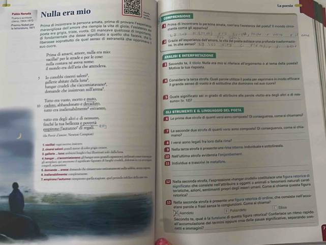 Pablo Neruda La poesía
plenn 1934-(ST) Poeta e sortions Nulla era mio
COMPRENSIONE
Prima di incontrare la persona amata, prima di provare l'esper   Prima di incontrare la persona amata, comíers l'esistenza del poesa? Il mondo circo-
Fremo Nobel per in lateratura, (RP) maravigtiosa delramore che remplo la vita di giola, l'eitenne stante come gll appariva?
poeta tía grigía, triste, vuota. Gii mancava qualcosa de impeisl de
di fond mentale che desse significato a buallig che faceva, ga _
berasse sopranumo da quel senso di estraneità che opprims k # Grazie all esperienza dell amore, la vita del poeta subisce una profonda trasformazio
suō cuore. ne. In che senso?_
_
Prima di amarti, amore, nulla era mio
nglla contava né aveva nomes vacillai' per le strade e per le cose: AHALIS E InteRPreTAZione
il mondo era dellaria che attendeva. e Secondo te, il títólo Nulla era mío si riferisce all'argomento o al tema della poesia
Motiva la tua risposta.
_
5 Io conobbi cinerei saloni³. galletie abitate dalla luna²,   Considera la terza strofa. Guali parole utilizza il posta per esprimera in modo efficace
_
hangar crudeli che s'accomiatavano', il grande senso di vuoto e di solitudine che dominava nel sue cuors?
domande che insistevan sull'arena".
Tacto era vuoto, morto e muto,   Quale significato sei in grado di attribuíre alle parole «tutto era degli altri e di nes
10 caduto, abbandonato e decaduto, suno» (v. 12)7
rutso era inalienabilmente" estraneo,
GLI STHUMeNTI E Il linguaggio dEl FoEza
_
tuto era degli altri e di nessuno,   Le prime due strofe di quanti versí sono composte? Di conseguenza, come si chiamano?
empirono l'aurumno' di regali finché la tua bellezza e povertà
_
(da Poesie d'amone, Newin Compion)     Le seconde due strofe di quanti versi sono composta? Di conseguenza, come si chía-
mano?
L vaeifal upcom on
2 einarel satant grndí sunur de color grpio crsese.  I versi sono legati fra loro dalla rima?
1. peterie ...tamar ambione komphi s fai illomnati soão della lona     Nella terza strofa é presente una rima intera. Individuala e sottolineala.
4 hangar ... d'acsomiatawaner gl hançar wne grandi capanoveó, utlis  a oec E Nell'ultima strofa evidenzia l'enjambement.
_
a amumono é sgnficisto fígunto de lorighi cradei, delona a ou aerga
_  Individua e trascrivi le metafore.
E inalenaldmante coçánana= 5. domanda ... renar domande che rimaneano entintamenta sulla údbia eoaa copou_
3, ampieano lastunnas cmpiono quellicacagione quel perodo ioldior de la má oa
1  Nella seconda strofa, l'espressione «hangar crudeli» costituisce una figura retórica de
tignificato che consiste nell'attribuire a oggetti o animali o fenomeni naturali carat
feristiche, azioni, sentimenti propri degli esseri umani. Come si chiama questa figura
retorica?
_
Nella seconda strofa é presente una figura retórica di ordine, che consiste nell acco
stare parole o frasi serza le congiunzioni. Come si chiama?
Asindeto n  Polisndeto C Elins
_
Secondo te, qual é la funzione di questa figura retorica? Conferisce un ritmo rapido
all'accumulazione del termini oppure crea delle pause significative, separando con-
cetti e immagini?