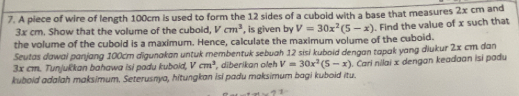 A piece of wire of length 100cm is used to form the 12 sides of a cuboid with a base that measures 2x cm and
3x cm. Show that the volume of the cuboid, Vcm^3 , is given by V=30x^2(5-x)
the volume of the cuboid is a maximum. Hence, calculate the maximum volume of the cuboid. . Find the value of x such that 
Seutas dawai panjang 100cm digunakan untuk membentuk sebuah 12 sisi kuboid dengan tapak yang diukur 2x cm. dan
3x cm. Tunjukkan bahawa isi padu kuboid, V cm^3 , diberikan oleh V=30x^2(5-x)
kuboid adalah maksimum. Seterusnya, hitungkan isi padu maksimum bagi kuboid itu. . Cari nilai x dengan keadaan isi padu