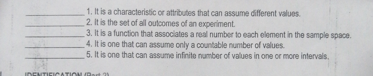 It is a characteristic or attributes that can assume different values. 
_2. It is the set of all outcomes of an experiment. 
_3. It is a function that associates a real number to each element in the sample space. 
_4. It is one that can assume only a countable number of values. 
_5. It is one that can assume infinite number of values in one or more intervals. 
IDENTIEICΔTIΟN (Part 2)