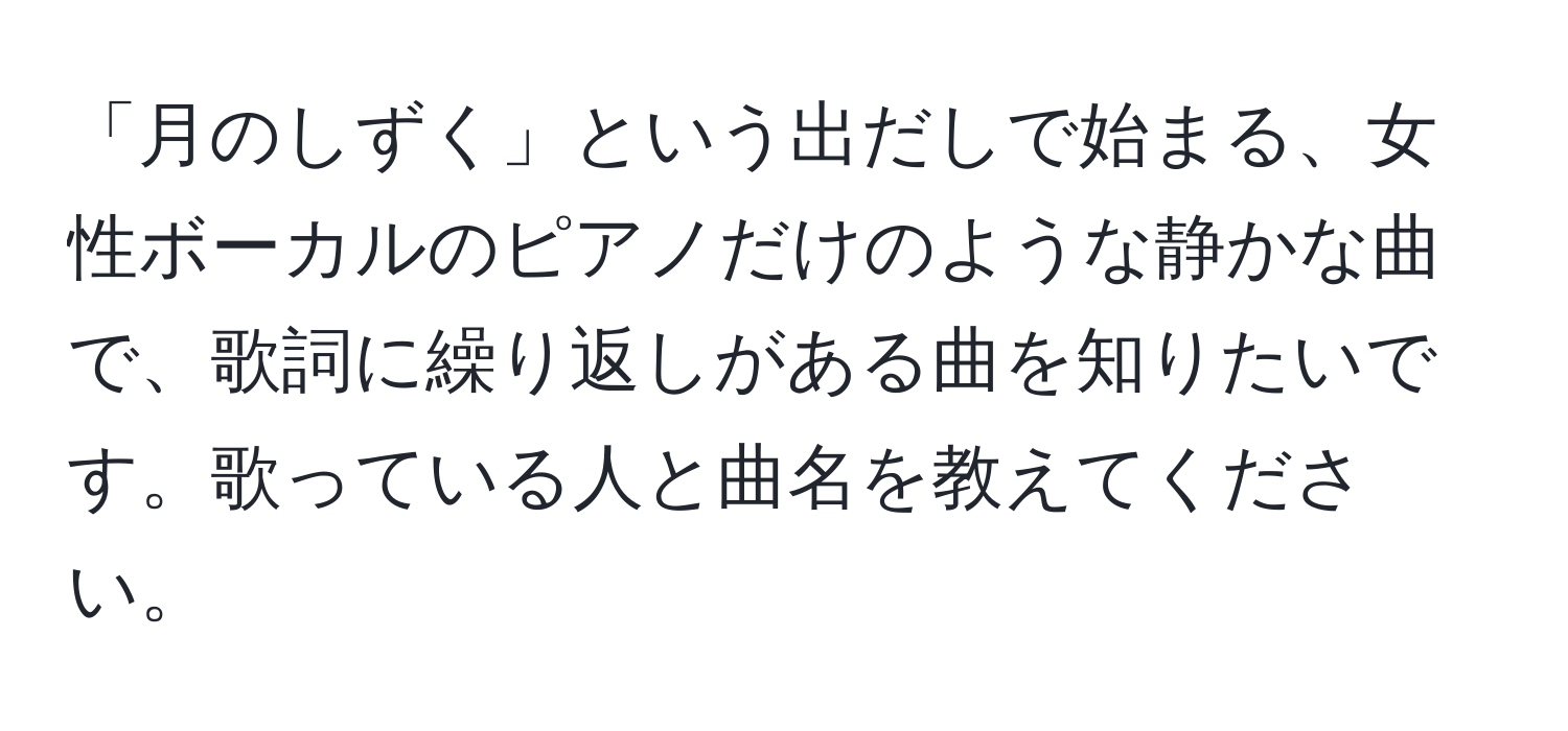 「月のしずく」という出だしで始まる、女性ボーカルのピアノだけのような静かな曲で、歌詞に繰り返しがある曲を知りたいです。歌っている人と曲名を教えてください。