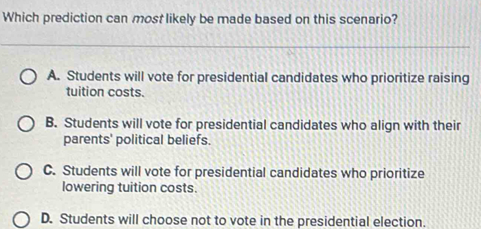 Which prediction can most likely be made based on this scenario?
A. Students will vote for presidential candidates who prioritize raising
tuition costs.
B. Students will vote for presidential candidates who align with their
parents' political beliefs.
C. Students will vote for presidential candidates who prioritize
lowering tuition costs.
D. Students will choose not to vote in the presidential election.