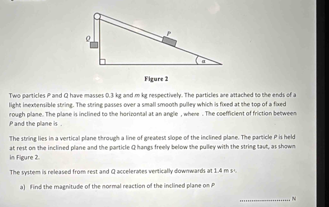 Two particles P and Q have masses 0.3 kg and m kg respectively. The particles are attached to the ends of a 
light inextensible string. The string passes over a small smooth pulley which is fixed at the top of a fixed 
rough plane. The plane is inclined to the horizontal at an angle , where . The coefficient of friction between
P and the plane is . 
The string lies in a vertical plane through a line of greatest slope of the inclined plane. The particle P is held 
at rest on the inclined plane and the particle Q hangs freely below the pulley with the string taut, as shown 
in Figure 2. 
The system is released from rest and Q accelerates vertically downwards at 1.4 m s -. 
a) Find the magnitude of the normal reaction of the inclined plane on P
_N