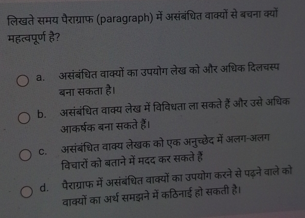 लिखते समय पैराग्राफ (paragraph) में असंबंधित वाक्यों से बचना क्यों
महत्वपूर्ण है?
a. असंबंधित वाक्यों का उपयोग लेख को और अधिक दिलचस्प
बना सकता है।
b. असंबंधित वाक्य लेख में विविधता ला सकते हैं और उसे अधिक
आकर्षक बना सकते हैं।
C. असंबंधित वाक्य लेखक को एक अनुच्छेद में अलग-अलग
विचारों को बताने में मदद कर सकते हैं
d. पैराग्राफ में असंबंधित वाक्यों का उपयोग करने से पढ़ने वाले को
वाक्यों का अर्थ समझने में कठिनाई हो सकती है।