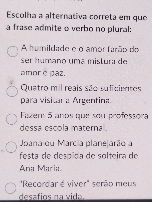 Escolha a alternativa correta em que
a frase admite o verbo no plural:
A humildade e o amor farão do
ser humano uma mistura de
amor e paz.
Quatro mil reais são suficientes
para visitar a Argentina.
Fazem 5 anos que sou professora
dessa escola maternal.
Joana ou Marcia planejarão a
festa de despida de solteira de
Ana Maria.
"Recordar é viver" serão meus
desafios na vida.