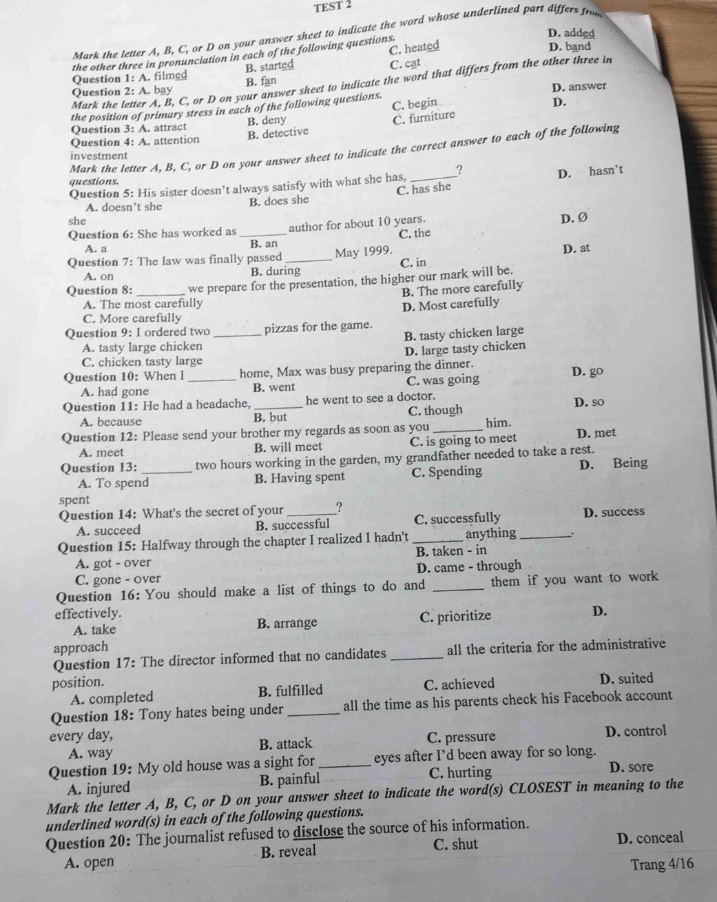 TEST 2
Mark the letter A, B, C, or D on your answer sheet to indicate the word whose underlined part differs from
C. heated D. band
the other three in pronunciation in each of the following questions.
D. added
Question 1: A. filmed B. started
Question 2: A. bay B. fan C. cat
Mark the letter A, B, C, or D on your answer sheet to indicate the word that differs from the other three in
C. begin D.
the position of primary stress in each of the following questions. D. answer
Question 3: A. attract B. deny
C. furniture
B. detective
Question 4: A. attention
Mark the letter A, B, C, or D on your answer sheet to indicate the correct answer to each of the following
investment
questions.
Question 5: His sister doesn’t always satisfy with what she has, _?
D. hasn’t
A. doesn’t she B. does she C. has she
she
Question 6: She has worked as _author for about 10 years.
D. Ø
A. a B. an C. the
Question 7: The law was finally passed _May 1999. C. in D. at
A. on B. during
Question 8: _we prepare for the presentation, the higher our mark will be.
B. The more carefully
A. The most carefully
C. More carefully D. Most carefully
Question 9: I ordered two _pizzas for the game.
A. tasty large chicken B. tasty chicken large
C. chicken tasty large D. large tasty chicken
Question 10: When l _home, Max was busy preparing the dinner. D. go
A. had gone B. went C. was going
Question 11: He had a headache, _he went to see a doctor.
A. because B. but C. though D. so
Question 12: Please send your brother my regards as soon as you _him.
A. meet B. will meet C. is going to meet D. met
Question 13:_ two hours working in the garden, my grandfather needed to take a rest.
A. To spend B. Having spent C. Spending D. Being
spent
Question 14: What's the secret of your _? D. success
A. succeed B. successful C. successfully
Question 15: Halfway through the chapter I realized I hadn't _anything _`.
A. got - over B. taken - in
C. gone - over D. came - through
Question 16: You should make a list of things to do and _them if you want to work 
effectively. D.
A. take B. arrange C. prioritize
approach
Question 17: The director informed that no candidates _all the criteria for the administrative
position. C. achieved D. suited
A. completed B. fulfilled
Question 18: Tony hates being under _all the time as his parents check his Facebook account
every day, C. pressure D. control
B. attack
A. way D. sore
Question 19: My old house was a sight for _eyes after I’d been away for so long.
A. injured B. painful C. hurting
Mark the letter A, B, C, or D on your answer sheet to indicate the word(s) CLOSEST in meaning to the
underlined word(s) in each of the following questions.
Question 20: The journalist refused to disclose the source of his information.
A. open B. reveal C. shut D. conceal
Trang 4/16