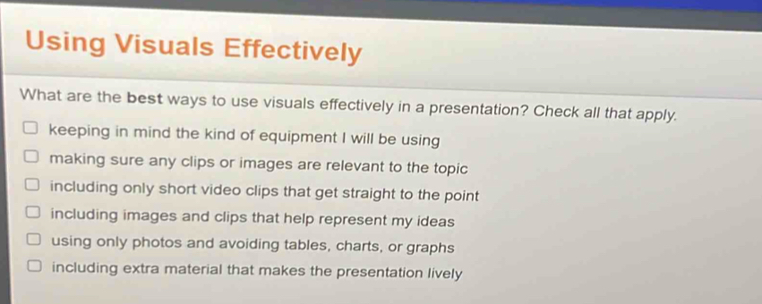 Using Visuals Effectively
What are the best ways to use visuals effectively in a presentation? Check all that apply.
keeping in mind the kind of equipment I will be using
making sure any clips or images are relevant to the topic
including only short video clips that get straight to the point
including images and clips that help represent my ideas
using only photos and avoiding tables, charts, or graphs
including extra material that makes the presentation lively