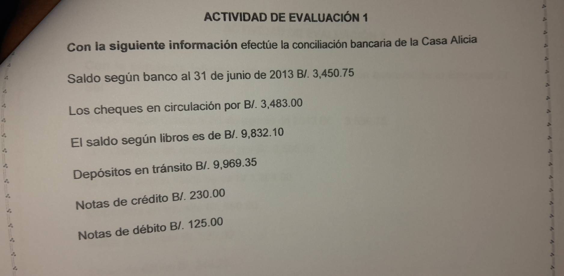 ACTIVIDAD DE EVALUACIÓN 1 
Con la siguiente información efectúe la conciliación bancaria de la Casa Alicia 
Saldo según banco al 31 de junio de 2013 B/. 3,450.75
Los cheques en circulación por B/. 3,483.00
El saldo según libros es de B/. 9,832.10
Depósitos en tránsito B/. 9,969.35
Notas de crédito B/. 230.00
Notas de débito B/. 125.00