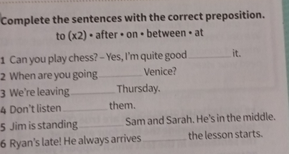 Complete the sentences with the correct preposition. 
to (x2) • after • on • between • at 
1 Can you play chess? - Yes, I'm quite good_ 
it. 
2 When are you going_ Venice? 
3 We’re leaving _Thursday. 
4 Don’t listen_ them. 
5 Jim is standing_ Sam and Sarah. He's in the middle. 
6 Ryan’s late! He always arrives_ the lesson starts.