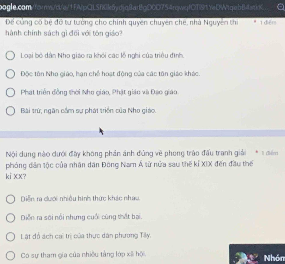 Để củng cố bệ đỡ tư tướng cho chính quyên chuyên chế, nhà Nguyễn thi * 1 điểm
hành chính sách gì đối với tôn giáo?
Loại bỏ dần Nho giáo ra khỏi các lễ nghi của triều đình.
Độc tôn Nho giáo, hạn chế hoạt động của các tôn giáo khác.
Phát triển đồng thời Nho giáo, Phật giáo và Đạo giáo.
Bài trừ, ngăn cẩm sự phát triển của Nho giáo.
Nội dung nào dưới đây không phản ánh đúng về phong trào đấu tranh giải * 1 điểm
phóng dân tộc của nhân dân Đông Nam Á từ nửa sau thế kỉ XIX đến đầu thế
kỉ XX?
Diễn ra dưới nhiều hình thức khác nhau.
Diễn ra sôi nổi nhưng cuối cùng thất bại.
Lật đổ ách cai trị của thực dân phương Tây.
Có sự tham gia của nhiều tầng lớp xã hội.
Nhón