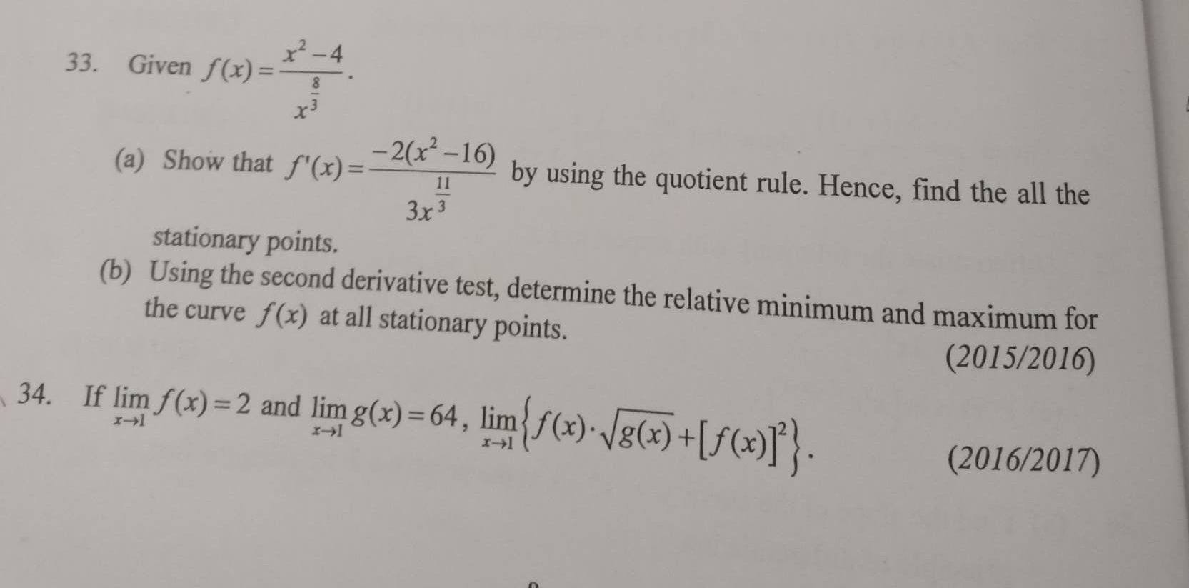 Given f(x)=frac x^2-4x^(frac 8)3. 
(a) Show that f'(x)=frac -2(x^2-16)3x^(frac 11)3 by using the quotient rule. Hence, find the all the 
stationary points. 
(b) Using the second derivative test, determine the relative minimum and maximum for 
the curve f(x) at all stationary points. 
(2015/2016) 
34. If limlimits _xto 1f(x)=2 and limlimits _xto 1g(x)=64, limlimits _xto 1 f(x)· sqrt(g(x))+[f(x)]^2. 
(2016/2017)