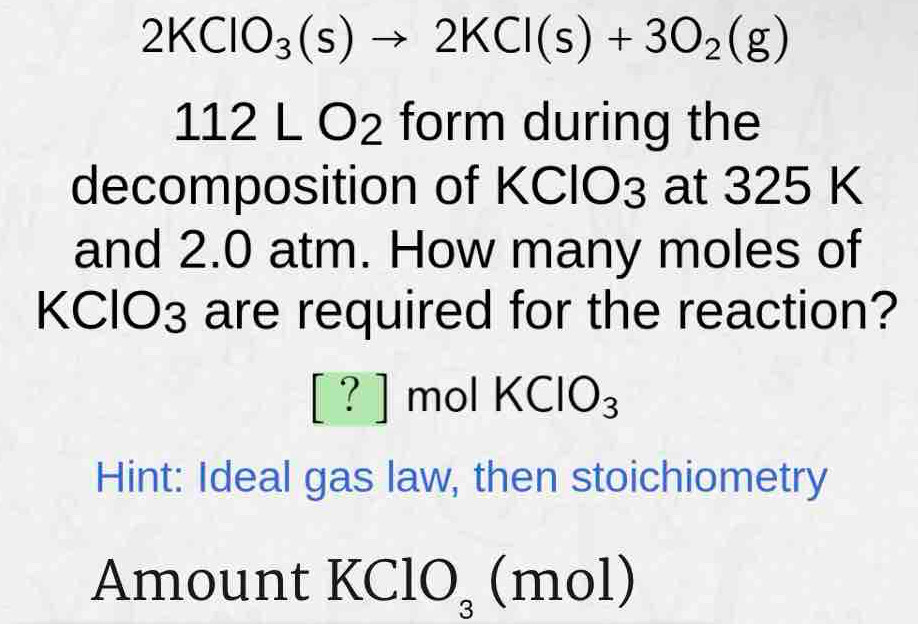 2KClO_3(s)to 2KCl(s)+3O_2(g)
112LO_2 form during the 
decomposition of KClO3 at 325 K
and 2.0 atm. How many moles of
KClO3 are required for the reaction?
[?] mol KClO_3
Hint: Ideal gas law, then stoichiometry 
Amount KClO_3 (n nO⊥ ,