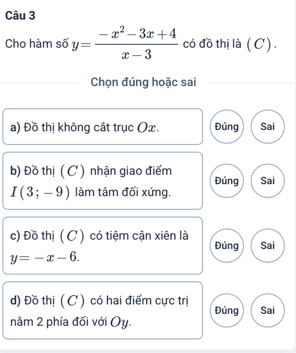 Cho hàm số y= (-x^2-3x+4)/x-3  có đồ thị là ( C) .
Chọn đúng hoặc sai
a) Đồ thị không cắt trục Ox. Đúng Sai
b) Đồ thị ( C ) nhận giao điểm Đúng Sai
I(3;-9) làm tâm đối xứng.
c) Đồ thị ( C ) có tiệm cận xiên là
Đúng Sai
y=-x-6. 
d) Đồ thị ( C ) có hai điểm cực trị Đúng Sai
nằm 2 phía đối với Oy.