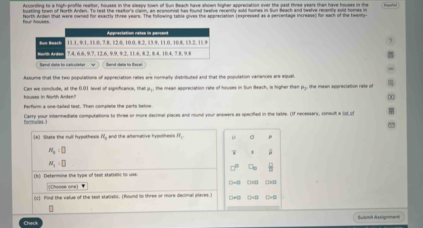 According to a high-profile realtor, houses in the sleepy town of Sun Beach have shown higher appreciation over the past three years than have houses in the 
bustling town of North Arden. To test the realtor's claim, an economist has found twelve recently sold homes in Sun Beach and twelve recently sold homes in Españal 
North Arden that were owned for exactly three years. The following table gives the appreciation (expressed as a percentage increase) for each of the twenty- 
four houses. 
?
0
Assume that the two populations of appreciation rates are normally distributed and that the population variances are equal. 
Can we conclude, at the 0.01 level of significance, that mu _1 , the mean appreciation rate of houses in Sun Beach, is higher than mu _2 , the mean appreciation rate of 
houses in North Arden? 
Perform a one-tailed test. Then complete the parts below. 
Carry your intermediate computations to three or more decimal places and round your answers as specified in the table. (If necessary, consult a list of 
formulas.) 
(a) State the null hypothesis H_0 and the alternative hypothesis H_1. mu σ ρ
H_0:□
overline x s widehat p
H_1:□
□ _□   □ /□  
(b) Determine the type of test statistic to use.
□ =□
(Choose one) □s□ □2 □ 
(c) Find the value of the test statistic. (Round to three or more decimal places.) □ != □ □ □> □ 
Check Submit Assignment