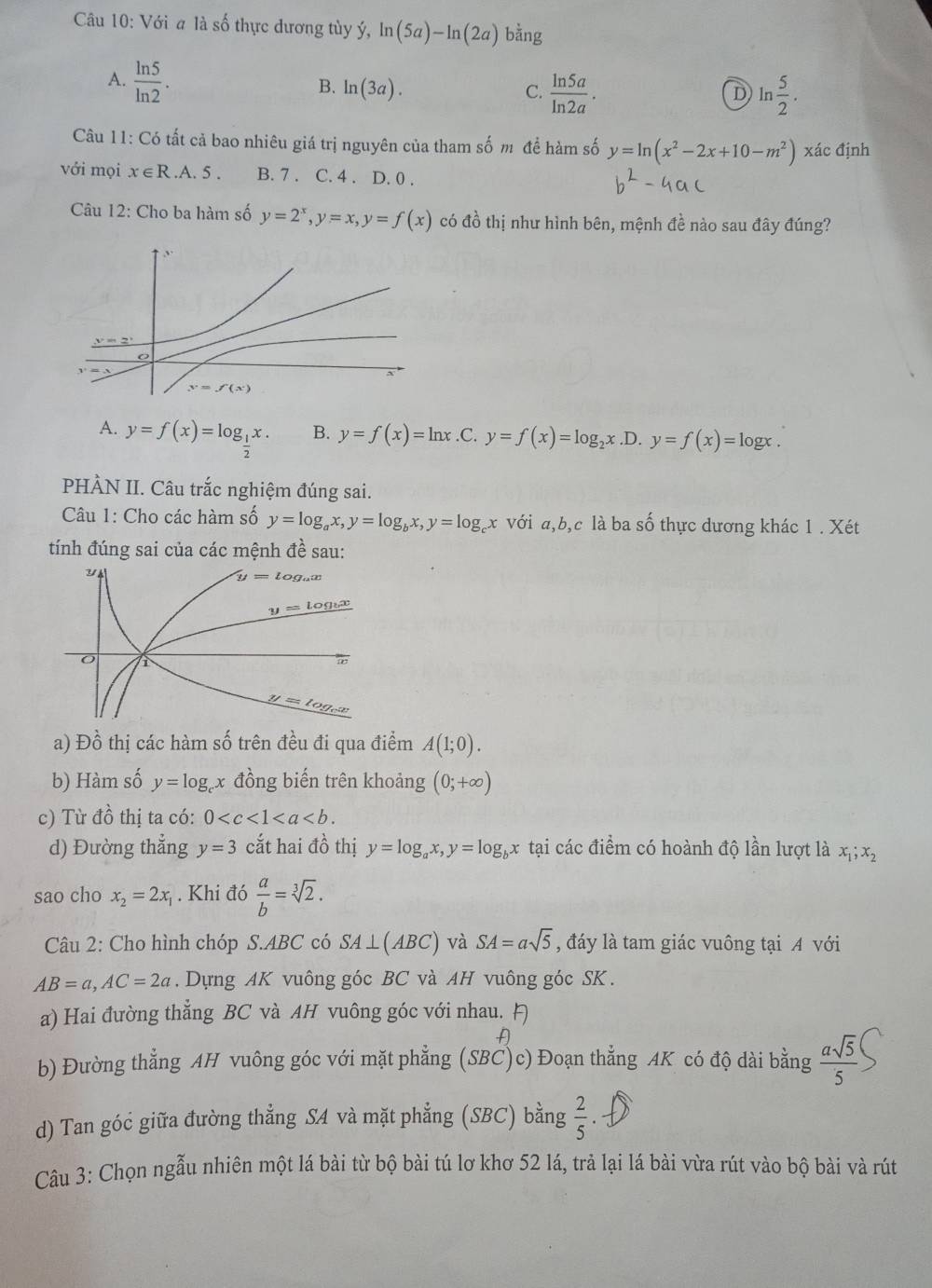 Với a là số thực dương tùy ý, ln (5a)-ln (2a) bằng
A.  ln 5/ln 2 .
B. ln (3a). C.  ln 5a/ln 2a . ln  5/2 .
D
Câu 11: Có tất cả bao nhiêu giá trị nguyên của tham số m để hàm số y=ln (x^2-2x+10-m^2) xác định
với mọi x∈ R.A.5. B. 7 . C. 4 . D. 0 .
Câu 12: Cho ba hàm số y=2^x,y=x,y=f(x) có đồ thị như hình bên, mệnh đề nào sau đây đúng?.1 .
y=2^x
y=f(x)
A. y=f(x)=log __ 1x. B. y=f(x)=ln x .C. y=f(x)=log _2x.D.y=f(x)=log x.
PHÀN II. Câu trắc nghiệm đúng sai.
Cu 1: Cho các hàm số y=log _ax,y=log _bx,y=log _cx với a,b,c là ba số thực dương khác 1 . Xét
tính đúng sai của các mệnh đề sau:
a) Đồ thị các hàm số trên đều đi qua điểm A(1;0).
b) Hàm số y=log _cx đồng biến trên khoảng (0;+∈fty )
c) Từ đồ thị ta có: 0
d) Đường thẳng y=3 cắt hai đồ thị y=log _ax,y=log _bx tại các điểm có hoành độ lần lượt là x_1;x_2
sao cho x_2=2x_1. Khi đó  a/b =sqrt[3](2).
Câu 2: Cho hình chóp S.ABC có SA⊥ (ABC) và SA=asqrt(5) , đáy là tam giác vuông tại A với
AB=a,AC=2a.  Dựng AK vuông góc BC và AH vuông góc SK.
a) Hai đường thắng BC và AH vuông góc với nhau. 
b) Đường thẳng AH vuông góc với mặt phẳng (SBC)c) Đoạn thẳng AK có độ dài bằng  asqrt(5)/5 
d) Tan góc giữa đường thẳng SA và mặt phẳng (SBC) bằng  2/5 .
Câu 3: Chọn ngẫu nhiên một lá bài từ bộ bài tú lơ khơ 52 lá, trả lại lá bài vừa rút vào bộ bài và rút