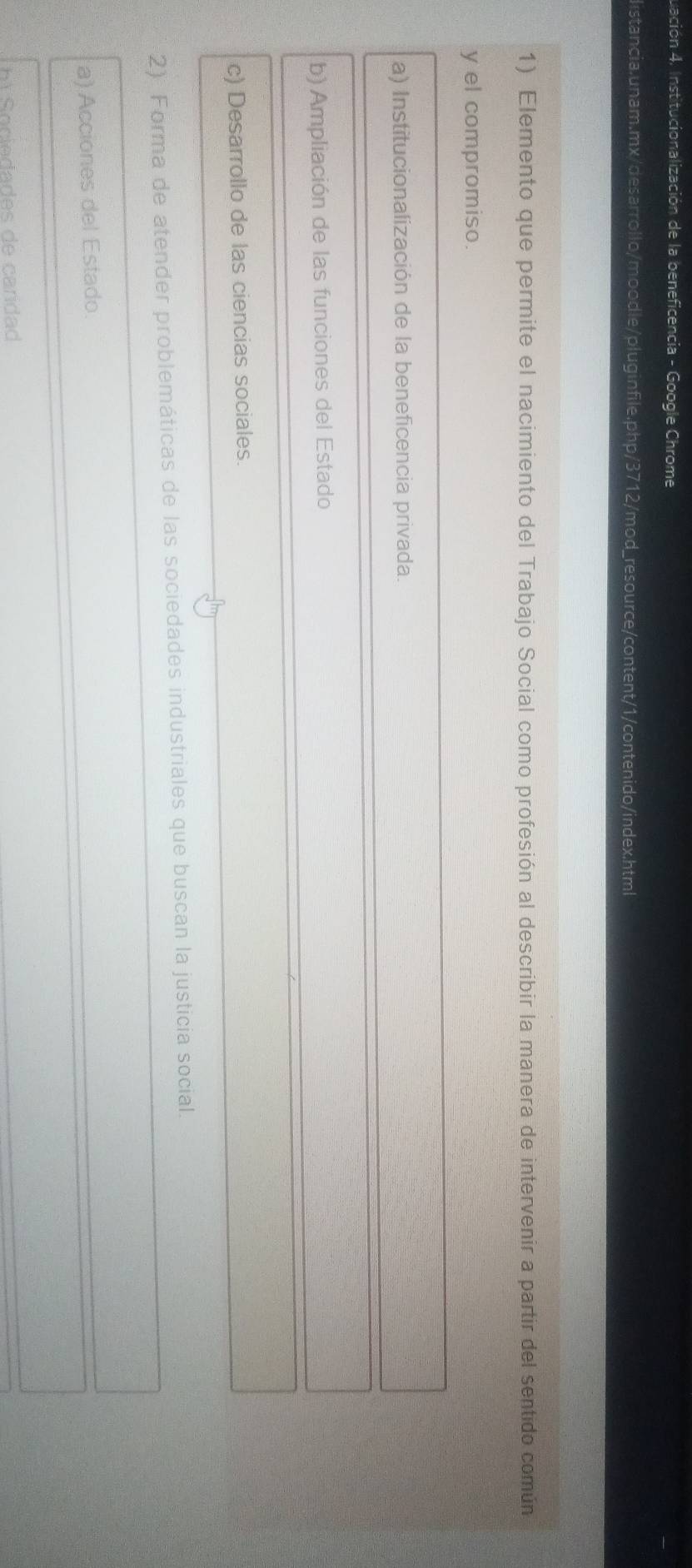 uación 4. Institucionalización de la beneficencia - Google Chrome
distancia.unam.mx/desarrollo/moodle/pluginfile.php/3712/mod_resource/content/1/contenido/index.html
1) Elemento que permite el nacimiento del Trabajo Social como profesión al describir la manera de intervenir a partir del sentido común
y el compromiso.
a) Institucionalización de la beneficencia privada.
b) Ampliación de las funciones del Estado
c) Desarrollo de las ciencias sociales.
2) Forma de atender problemáticas de las sociedades industriales que buscan la justicia social.
a) Acciones del Estado