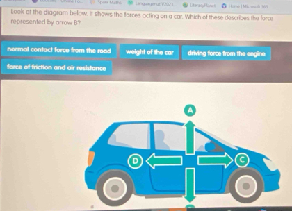 Sparx Maths Languagenut V2023... LiteracyPlanes Home | Microsoft 365
Look at the diagram below. It shows the forces acting on a car. Which of these describes the force
represented by arrow B?
normal contact force from the road weight of the car driving force from the engine
force of friction and air resistance