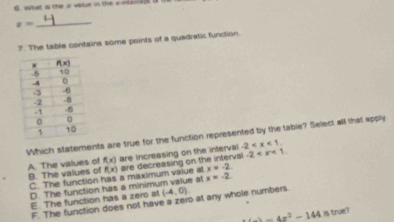 What is the x value in the x-interce  (1
x=
_
7. The table contains some points of a quadratic function.
Which statements are true for the function represented by the table? Select all that apply
A. The values of f(x) are increasing on the interval -2
B. The values of f(x) are decreasing on the interval -2
C. The function has a maximum value at x=-2.
D. The function has a minimum value at x=-2
E. The function has a zero al (-4,0).
F. The function does not have a zero at any whole numbers
h(_ )=4x^2-144 is true?