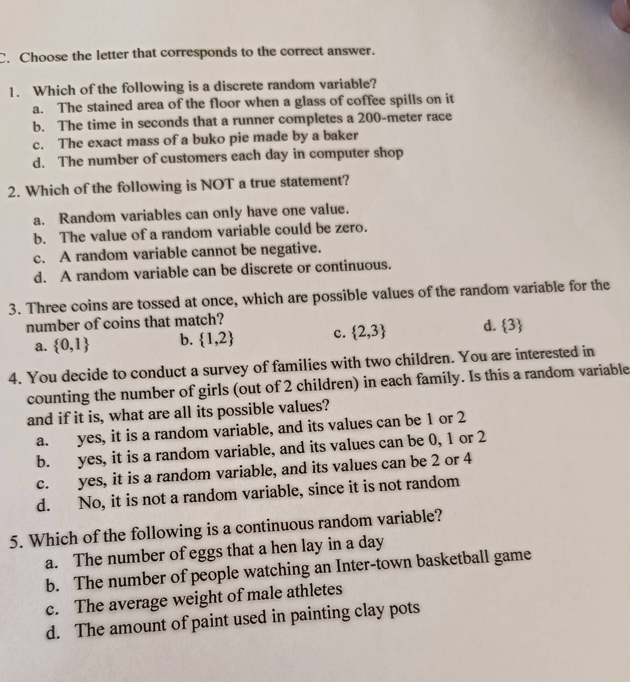 Choose the letter that corresponds to the correct answer.
1. Which of the following is a discrete random variable?
a. The stained area of the floor when a glass of coffee spills on it
b. The time in seconds that a runner completes a 200-meter race
c. The exact mass of a buko pie made by a baker
d. The number of customers each day in computer shop
2. Which of the following is NOT a true statement?
a. Random variables can only have one value.
b. The value of a random variable could be zero.
c. A random variable cannot be negative.
d. A random variable can be discrete or continuous.
3. Three coins are tossed at once, which are possible values of the random variable for the
number of coins that match?
d.
a.  0,1 b.  1,2 c.  2,3  3
4. You decide to conduct a survey of families with two children. You are interested in
counting the number of girls (out of 2 children) in each family. Is this a random variable
and if it is, what are all its possible values?
a. yes, it is a random variable, and its values can be 1 or 2
b. yes, it is a random variable, and its values can be 0, 1 or 2
c. yes, it is a random variable, and its values can be 2 or 4
d. No, it is not a random variable, since it is not random
5. Which of the following is a continuous random variable?
a. The number of eggs that a hen lay in a day
b. The number of people watching an Inter-town basketball game
c. The average weight of male athletes
d. The amount of paint used in painting clay pots