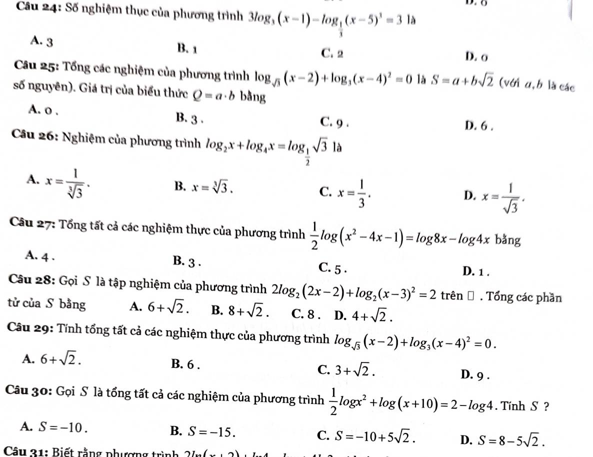 Số nghiệm thục của phương trình 3log _3(x-1)-log _ 1/3 (x-5)^1=3 là
A. 3 B. 1
C. 2 D. o
Câu 25: Tổng các nghiệm của phương trình log _sqrt(3)(x-2)+log _3(x-4)^2=0 là S=a+bsqrt(2) (với u, b là các
số nguyên). Giá trị của biểu thức Q=a· b bằng
A. o . B. 3 . C. 9 .
D. 6 .
Câu 26: Nghiệm của phương trình log _2x+log _4x=log _ 1/2 sqrt(3)la
A. x= 1/sqrt[3](3) .
B. x=sqrt[3](3).
C. x= 1/3 .
D. x= 1/sqrt(3) .
Câu 27: Tổng tất cả các nghiệm thực của phương trình  1/2 log (x^2-4x-1)=log 8x-log 4x bằng
A. 4 . B. 3 . C. 5 . D. 1 .
Câu 28: Gọi S là tập nghiệm của phương trình 2log _2(2x-2)+log _2(x-3)^2=2 trên Đ . Tổng các phần
tử của S bằng A. 6+sqrt(2). B. 8+sqrt(2). C. 8 . D. 4+sqrt(2).
Câu 29: Tính tổng tất cả các nghiệm thực của phương trình log _sqrt(3)(x-2)+log _3(x-4)^2=0.
A. 6+sqrt(2).
B. 6 .
C. 3+sqrt(2).
D. 9 .
Câu 30: Gọi S là tổng tất cả các nghiệm của phương trình  1/2 log x^2+log (x+10)=2-log 4.  Tính S ?
A. S=-10. B. S=-15. C. S=-10+5sqrt(2). D. S=8-5sqrt(2).
Câu 31: Biết rằng phượng trình 2L(