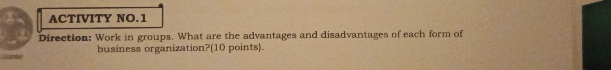 ACTIVITY NO.1 
Direction: Work in groups. What are the advantages and disadvantages of each form of 
business organization?(10 points).