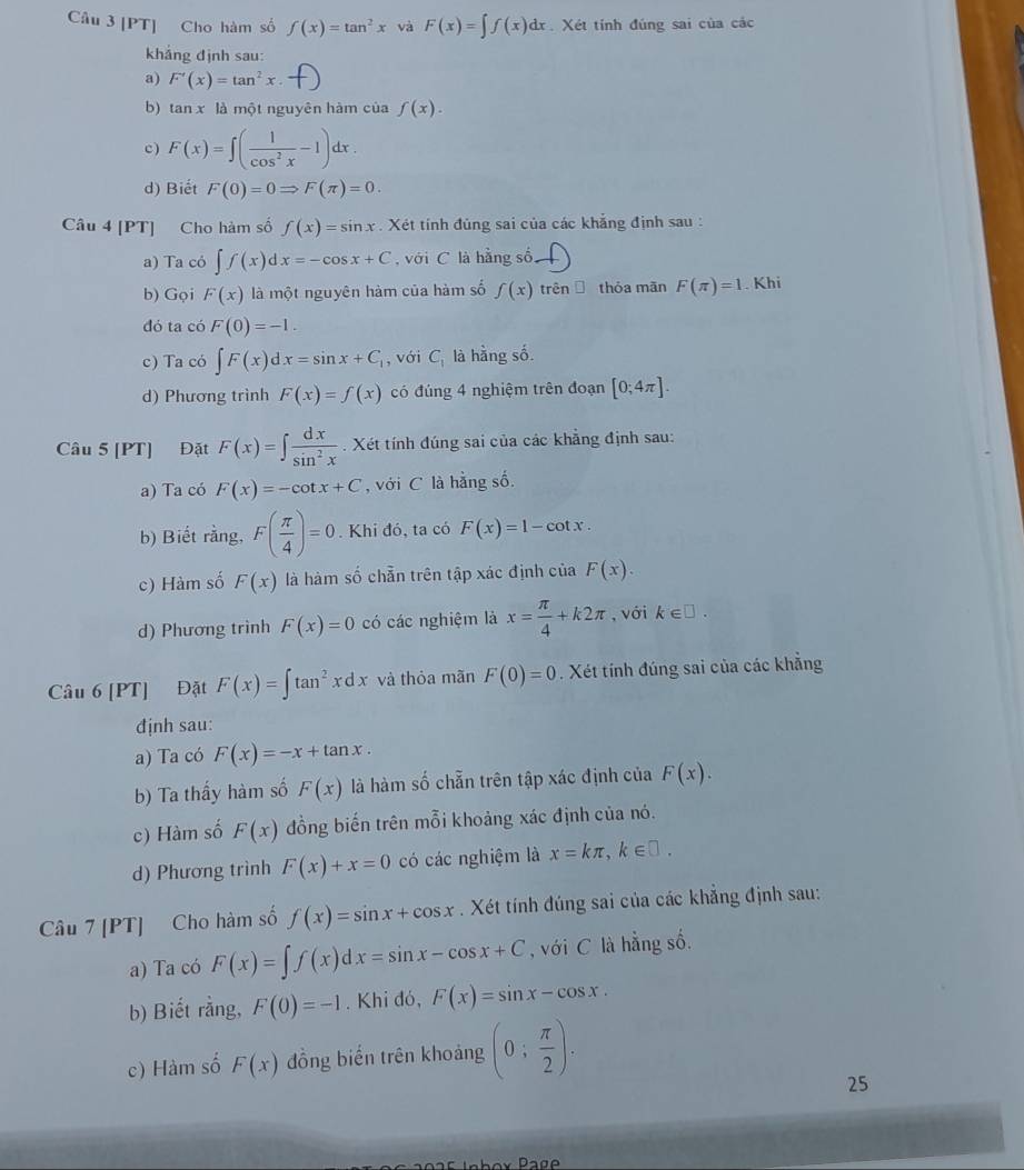 [PT] Cho hàm số f(x)=tan^2x và F(x)=∈t f(x)dx Xét tính đúng sai của các
khắng định sau:
a) F'(x)=tan^2x.
b) tan x là một nguyên hàm của f(x).
c) F(x)=∈t ( 1/cos^2x -1)dx.
d) Biết F(0)=0Rightarrow F(π )=0.
Câu 4 [PT] Cho hàm số f(x)=sin x. Xét tính đùng sai của các khẳng định sau :
a) Ta có ∈t f(x)dx=-cos x+C , với C là hằng số
b) Gọi F(x) là một nguyên hàm của hàm số f(x) trên thỏa mān F(π )=1. Khi
đó ta có F(0)=-1.
c) Ta có ∈t F(x)dx=sin x+C_1 , với C_1 là hằng số.
d) Phương trình F(x)=f(x) có đúng 4 nghiệm trên đoạn [0;4π ].
Câu 5 [PT] Đặt F(x)=∈t  dx/sin^2x . Xét tính đúng sai của các khẳng định sau:
a) Ta có F(x)=-cot x+C , với C là hằng số.
b) Biết rằng, F( π /4 )=0. Khi đó, ta có F(x)=1-cot x.
c) Hàm số F(x) là hàm số chẵn trên tập xác định của F(x).
d) Phương trình F(x)=0 có các nghiệm là x= π /4 +k2π , với k∈ □ .
Câu 6 [PT] Đặt F(x)=∈t tan^2xdx và thỏa mãn F(0)=0. Xét tính đúng sai của các khẳng
định sau:
a) Ta có F(x)=-x+tan x.
b) Ta thầy hàm số F(x) là hàm số chẵn trên tập xác định của F(x).
c) Hàm số F(x) đồng biến trên mỗi khoảng xác định của nó.
d) Phương trình F(x)+x=0 có các nghiệm là x=kπ ,k∈ □ .
Câu 7 [PT] Cho hàm số f(x)=sin x+cos x. Xét tính đúng sai của các khẳng định sau:
a) Ta có F(x)=∈t f(x)dx=sin x-cos x+C , với C là hằng số.
b) Biết rằng, F(0)=-1. Khi đó, F(x)=sin x-cos x.
c) Hàm số F(x) đồng biển trên khoảng (0; π /2 ).
25