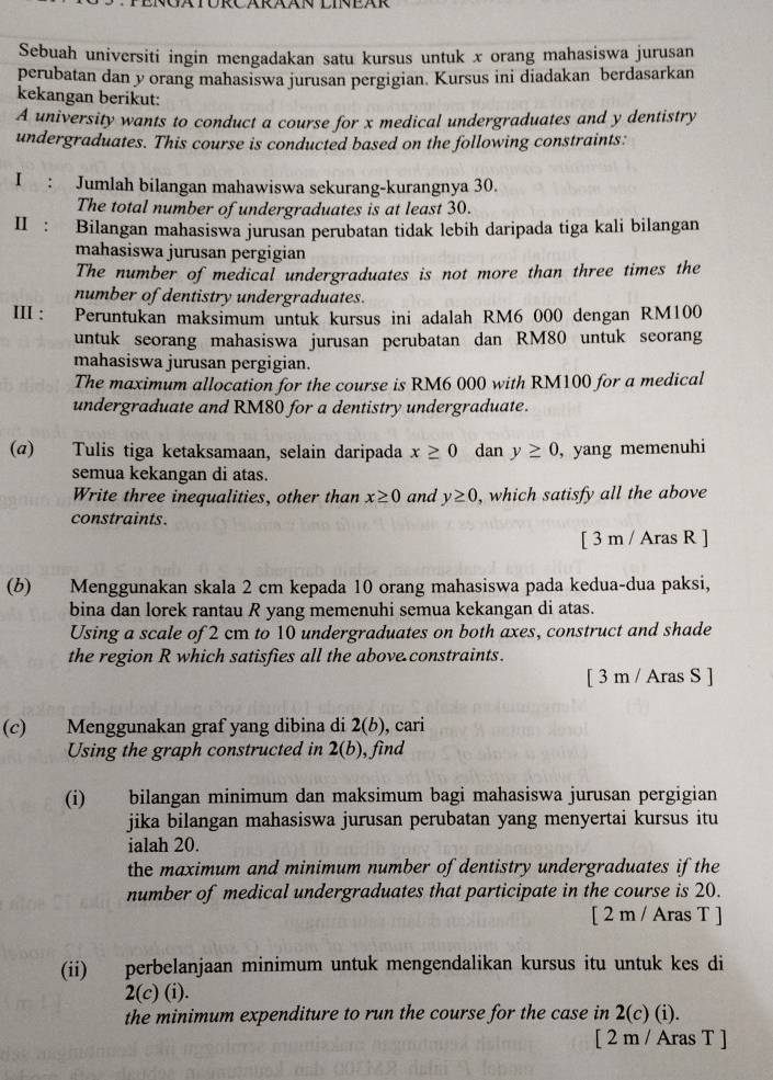 Sebuah universiti ingin mengadakan satu kursus untuk x orang mahasiswa jurusan
perubatan dan y orang mahasiswa jurusan pergigian. Kursus ini diadakan berdasarkan
kekangan berikut:
A university wants to conduct a course for x medical undergraduates and y dentistry
undergraduates. This course is conducted based on the following constraints:
I : Jumlah bilangan mahawiswa sekurang-kurangnya 30.
The total number of undergraduates is at least 30.
I:  Bilangan mahasiswa jurusan perubatan tidak lebih daripada tiga kali bilangan
mahasiswa jurusan pergigian
The number of medical undergraduates is not more than three times the
number of dentistry undergraduates.
III : Peruntukan maksimum untuk kursus ini adalah RM6 000 dengan RM100
untuk seorang mahasiswa jurusan perubatan dan RM80 untuk seorang
mahasiswa jurusan pergigian.
The maximum allocation for the course is RM6 000 with RM100 for a medical
undergraduate and RM80 for a dentistry undergraduate.
(α) Tulis tiga ketaksamaan, selain daripada x≥ 0 dan y≥ 0 , yang memenuhi
semua kekangan di atas.
Write three inequalities, other than x≥ 0 and y≥ 0 , which satisfy all the above
constraints.
[ 3 m / Aras R ]
(b) Menggunakan skala 2 cm kepada 10 orang mahasiswa pada kedua-dua paksi,
bina dan lorek rantau R yang memenuhi semua kekangan di atas.
Using a scale of 2 cm to 10 undergraduates on both axes, construct and shade
the region R which satisfies all the above constraints.
[ 3 m / Aras S ]
(c) Menggunakan graf yang dibina di 2(b) , cari
Using the graph constructed in 2(b) , find
(i) bilangan minimum dan maksimum bagi mahasiswa jurusan pergigian
jika bilangan mahasiswa jurusan perubatan yang menyertai kursus itu
ialah 20.
the maximum and minimum number of dentistry undergraduates if the
number of medical undergraduates that participate in the course is 20.
[ 2 m / Aras T ]
(ii) perbelanjaan minimum untuk mengendalikan kursus itu untuk kes di
2(c)(i).
the minimum expenditure to run the course for the case in 2(c) (i).
[ 2 m / Aras T ]