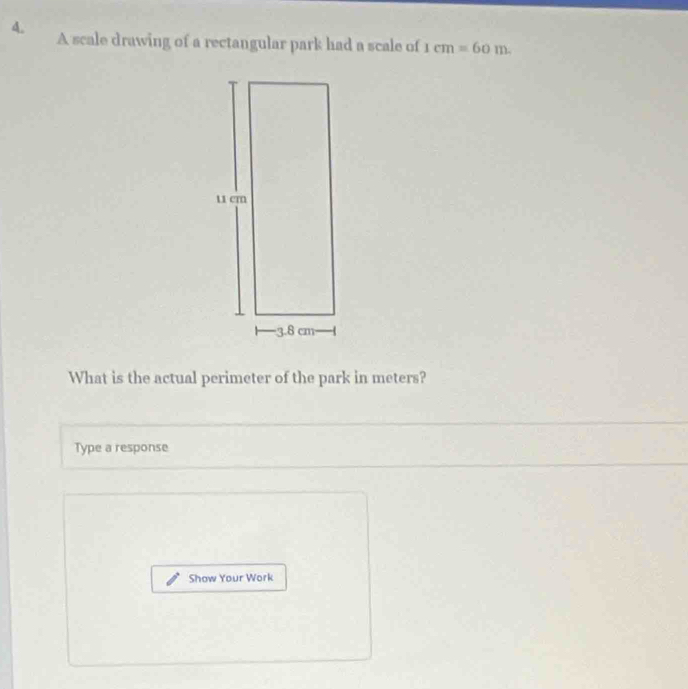 A scale drawing of a rectangular park had a scale of 1cm=60m. 
What is the actual perimeter of the park in meters? 
Type a response 
Show Your Work