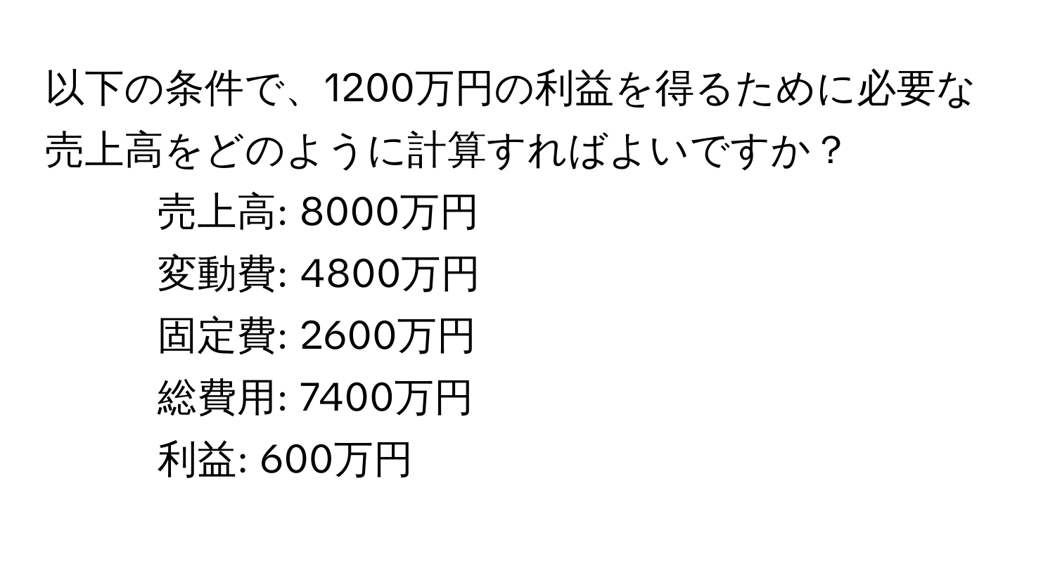 以下の条件で、1200万円の利益を得るために必要な売上高をどのように計算すればよいですか？  
- 売上高: 8000万円  
- 変動費: 4800万円  
- 固定費: 2600万円  
- 総費用: 7400万円  
- 利益: 600万円