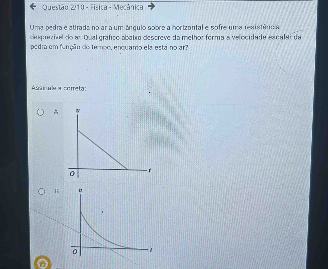 Questão 2/10 - Física - Mecânica
Uma pedra é atirada no ar a um ângulo sobre a horizontal e sofre uma resistência
desprezível do ar. Qual gráfico abaixo descreve da melhor forma a velocidade escalar da
pedra em função do tempo, enquanto ela está no ar?
Assinale a correta:
A
B