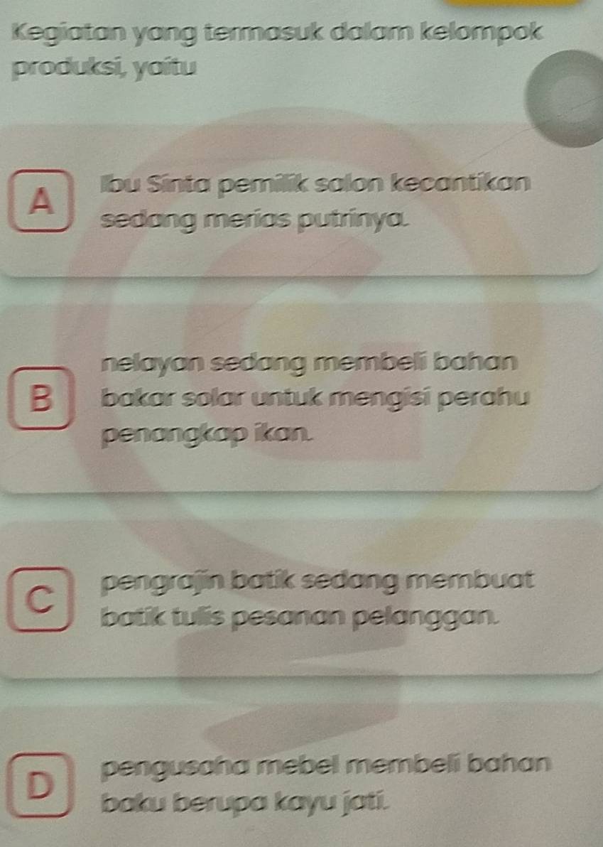 Kegiatan yang termasuk dalam kelompok
produksi, yaítu
A
lbu Sinta pemilik salon kecantikan
sedang merias putrinya.
nelayan sedang membeli bahan
B bakar solar untuk mengisi perahu
penangkap ikan.
C pengrajin batik sedang membuat
batik tulis pesanan pelanggan.
D pengusaha mebel membeli bahan
baku berupa kayu jati.