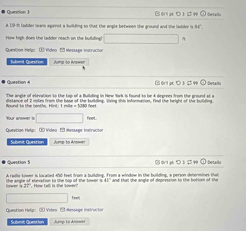 C 0/1 pt 3 2 99 ω Details
A 19-ft ladder leans against a building so that the angle between the ground and the ladder is 84°, 
How high does the ladder reach on the building? □ ft
Question Help: * Video Message instructor
Submit Question Jump to Answer
Question 4 B 0/1 pt つ 3 %99 ) Details
The angle of elevation to the top of a Building in New York is found to be 4 degrees from the ground at a
distance of 2 miles from the base of the building. Using this information, find the height of the building.
Round to the tenths. Hint: 1mile=5280feet
Your answer is □ feet. 
Question Help: * Video □ Message instructor
Submit Question Jump to Answer
Question 5 □0/1 ptつ 3299 Details
A radio tower is located 450 feet from a building. From a window in the building, a person determines that
the angle of elevation to the top of the tower is 41° and that the angle of depression to the bottom of the
tower is 27°. How tall is the tower?
□ fe et
Question Help: Video □ Message instructor
Submit Question Jump to Answer