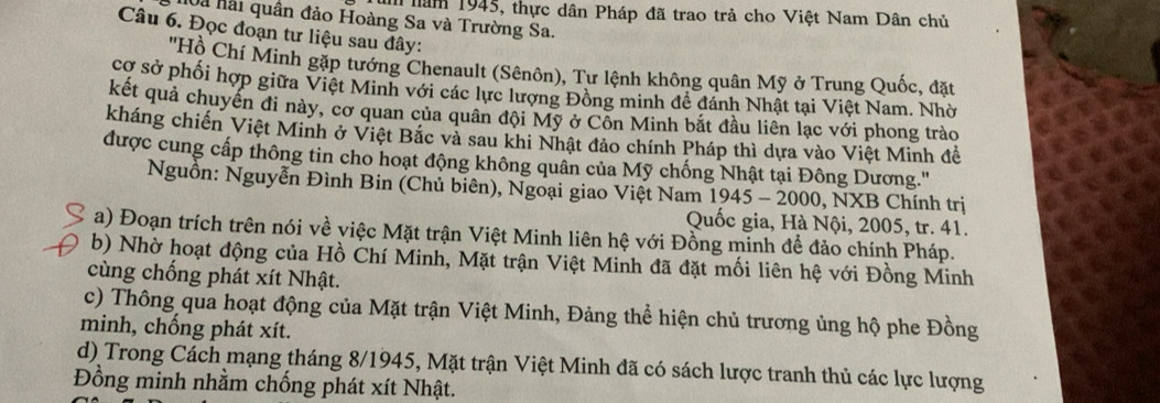 im năm 1945, thực dân Pháp đã trao trả cho Việt Nam Dân chủ 
Và hải quân đảo Hoàng Sa và Trường Sa. 
Câu 6. Đọc đoạn tư liệu sau đây: 
'Hồ Chí Minh gặp tướng Chenault (Sênôn), Tư lệnh không quân Mỹ ở Trung Quốc, đặt 
cơ sở phối hợp giữa Việt Minh với các lực lượng Đồng minh đề đánh Nhật tại Việt Nam. Nhờ 
kết quả chuyến đi này, cơ quan của quân đội Mỹ ở Cỗn Minh bắt đầu liên lạc với phong trào 
kháng chiến Việt Minh ở Việt Bắc và sau khi Nhật đảo chính Pháp thì dựa vào Việt Minh đề 
được cung cấp thông tin cho hoạt động không quân của Mỹ chống Nhật tại Đông Dương.' 
Nguồn: Nguyễn Đình Bin (Chủ biên), Ngoại giao Việt Nam 1945 - 2000, NXB Chính trị 
Quốc gia, Hà Nội, 2005, tr. 41. 
a) Đoạn trích trên nói về việc Mặt trận Việt Minh liên hệ với Đồng minh để đảo chính Pháp. 
b) Nhờ hoạt động của Hồ Chí Minh, Mặt trận Việt Minh đã đặt mối liên hệ với Đồng Minh 
cùng chống phát xít Nhật. 
c) Thông qua hoạt động của Mặt trận Việt Minh, Đảng thể hiện chủ trương ủng hộ phe Đồng 
minh, chống phát xít. 
d) Trong Cách mạng tháng 8/1945, Mặt trận Việt Minh đã có sách lược tranh thủ các lực lượng 
Đồng minh nhằm chống phát xít Nhật.