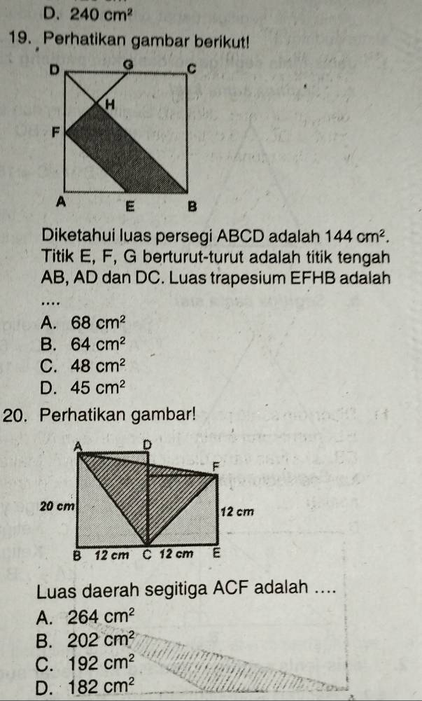 D. 240cm^2
19. Perhatikan gambar berikut!
Diketahui luas persegi ABCD adalah 144cm^2. 
Titik E, F, G berturut-turut adalah titik tengah
AB, AD dan DC. Luas trapesium EFHB adalah
…
A. 68cm^2
B. 64cm^2
C. 48cm^2
D. 45cm^2
20. Perhatikan gambar!
Luas daerah segitiga ACF adalah ....
A. 264cm^2
B. 202cm^2
C. 192cm^2
D. 182cm^2