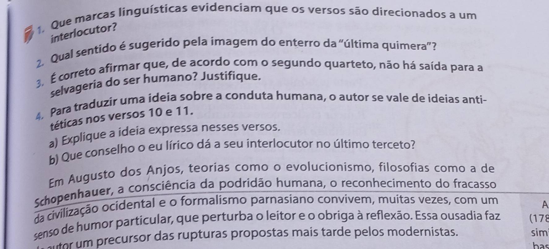 Que marcas linguísticas evidenciam que os versos são direcionados a um 
interlocutor? 
2. Qual sentido é sugerido pela imagem do enterro da “última quimera”? 
3. É correto afirmar que, de acordo com o segundo quarteto, não há saída para a 
selvageria do ser humano? Justifique. 
4. Para traduzir uma ideia sobre a conduta humana, o autor se vale de ideias anti- 
téticas nos versos 10 e 11. 
a) Explique a ideia expressa nesses versos. 
b) Que conselho o eu lírico dá a seu interlocutor no último terceto? 
Em Augusto dos Anjos, teorias como o evolucionismo, filosofias como a de 
Schopenhauer, a consciência da podridão humana, o reconhecimento do fracasso 
da civilização ocidental e o formalismo parnasiano convivem, muitas vezes, com um 
A 
senso de humor particular, que perturba o leitor e o obriga à reflexão. Essa ousadia faz (178 
e ursor das rupturas propostas mais tarde pelos modernistas. sim 
has