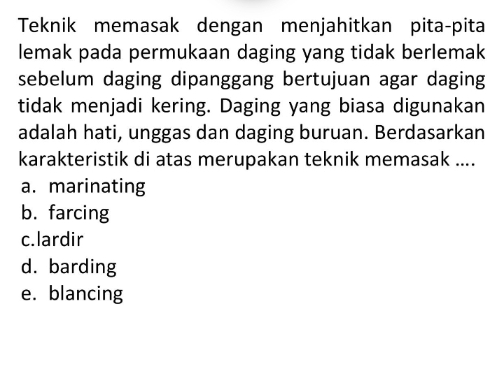 Teknik memasak dengan menjahitkan pita-pita
lemak pada permukaan daging yang tidak berlemak
sebelum daging dipanggang bertujuan agar daging
tidak menjadi kering. Daging yang biasa digunakan
adalah hati, unggas dan daging buruan. Berdasarkan
karakteristik di atas merupakan teknik memasak ....
a. marinating
b. farcing
c.lardir
d. barding
e. blancing