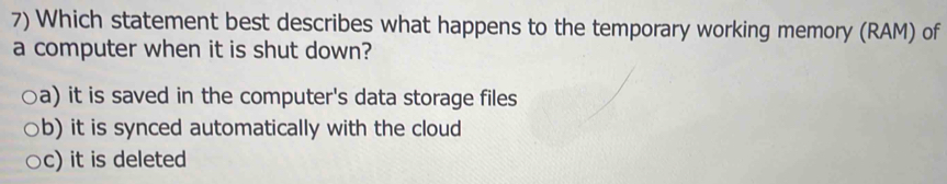 Which statement best describes what happens to the temporary working memory (RAM) of
a computer when it is shut down?
a) it is saved in the computer's data storage files
b) it is synced automatically with the cloud
c) it is deleted