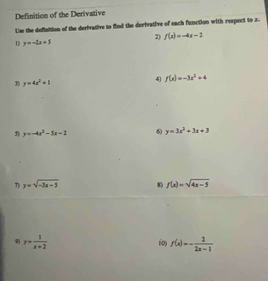 Definition of the Derivative 
Use the definition of the derivative to find the derivative of each function with respect to x. 
1) y=-2x+5 2) f(x)=-4x-2
3) y=4x^2+1
4) f(x)=-3x^2+4
5) y=-4x^2-5x-2 6) y=3x^2+3x+3
7) y=sqrt(-3x-5) 8) f(x)=sqrt(4x-5)
9) y= 1/x+2  10) f(x)=- 2/2x-1 