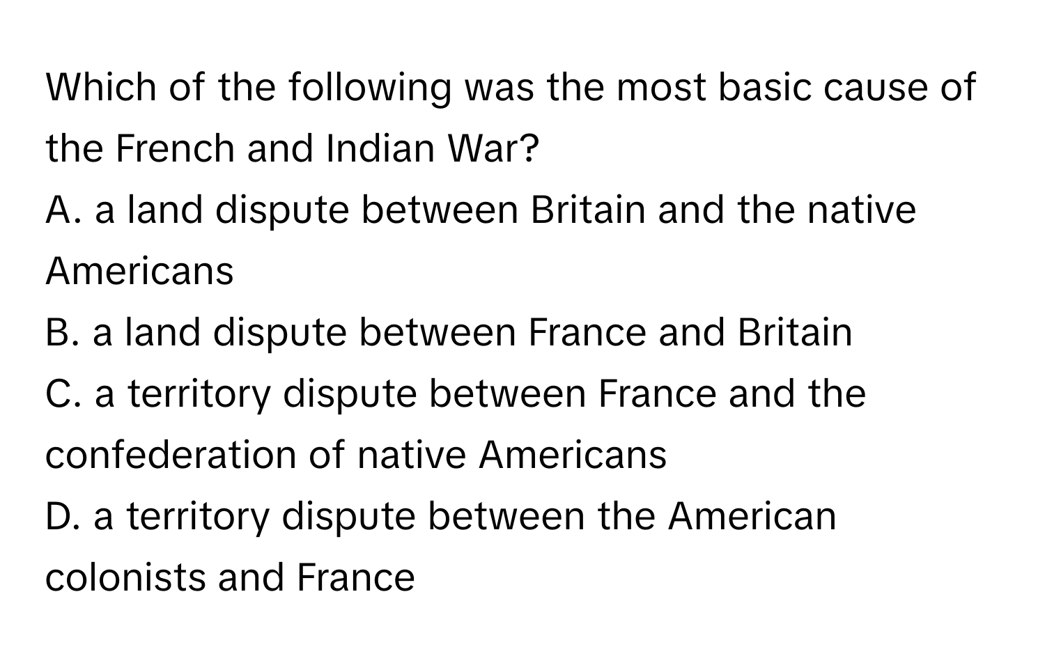 Which of the following was the most basic cause of the French and Indian War?

A. a land dispute between Britain and the native Americans
B. a land dispute between France and Britain
C. a territory dispute between France and the confederation of native Americans
D. a territory dispute between the American colonists and France