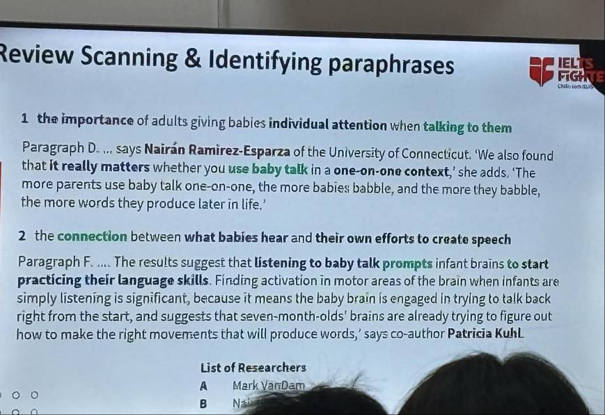 Review Scanning & Identifying paraphrases a FIGHE IELTS 
ChR102 E78 
1 the importance of adults giving bables individual attention when talking to them 
Paragraph D. ... says Nairán Ramirez-Esparza of the University of Connecticut. ‘We also found 
that it really matters whether you use baby talk in a one-on-one context,’ she adds. ‘The 
more parents use baby talk one-on-one, the more babies babble, and the more they babble, 
the more words they produce later in life.’ 
2 the connection between what bables hear and their own efforts to create speech 
Paragraph F. .. The results suggest that listening to baby talk prompts infant brains to start 
practicing their language skills. Finding activation in motor areas of the brain when infants are 
simply listening is significant, because it means the baby brain is engaged in trying to talk back 
right from the start, and suggests that seven-month-olds' brains are already trying to figure out 
how to make the right movements that will produce words,’ says co-author Patricia KuhL 
List of Researchers 
A Mark Van Dam 
B N