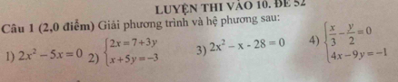 Luyện thi vào 10. BE 52 
Câu 1 (2,0 điểm) Giải phương trình và hệ phương sau: 
1) 2x^2-5x=0 2) beginarrayl 2x=7+3y x+5y=-3endarray. 3) 2x^2-x-28=0 4) beginarrayl  x/3 - y/2 =0 4x-9y=-1endarray.