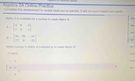 2A Semester Review
Algebra 2A Online Practice
Complete this assessment to review what you've leared. It will not count toward your grade.
Matrix A is multiplied by a number to create Matrix B. Neen
A=beginbmatrix 4&9&-5 7&0&-2endbmatrix
lem
Rem
B=beginbmatrix 44&99&-55 77&0&-22endbmatrix
ler
Which number is Matrix A multiplied by to create Matrix B? lem
(1 point) ltern
11 Hem
70
X
40