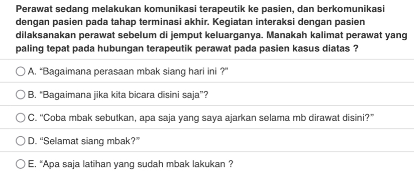 Perawat sedang melakukan komunikasi terapeutik ke pasien, dan berkomunikasi
dengan pasien pada tahap terminasi akhir. Kegiatan interaksi dengan pasien
dilaksanakan perawat sebelum di jemput keluarganya. Manakah kalimat perawat yang
paling tepat pada hubungan terapeutik perawat pada pasien kasus diatas ?
A. “Bagaimana perasaan mbak siang hari ini ?”
B. “Bagaimana jika kita bicara disini saja”?
C. “Coba mbak sebutkan, apa saja yang saya ajarkan selama mb dirawat disini?”
D. “Selamat siang mbak?”
E. “Apa saja latihan yang sudah mbak lakukan ?