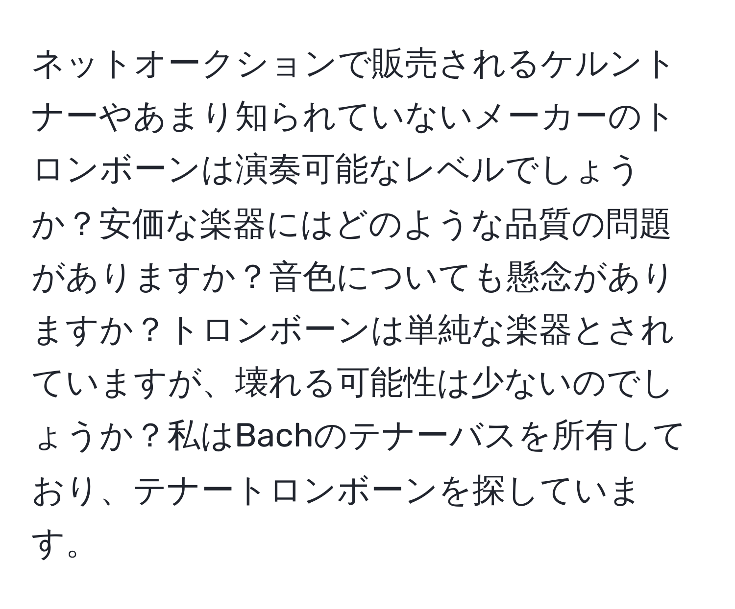 ネットオークションで販売されるケルントナーやあまり知られていないメーカーのトロンボーンは演奏可能なレベルでしょうか？安価な楽器にはどのような品質の問題がありますか？音色についても懸念がありますか？トロンボーンは単純な楽器とされていますが、壊れる可能性は少ないのでしょうか？私はBachのテナーバスを所有しており、テナートロンボーンを探しています。